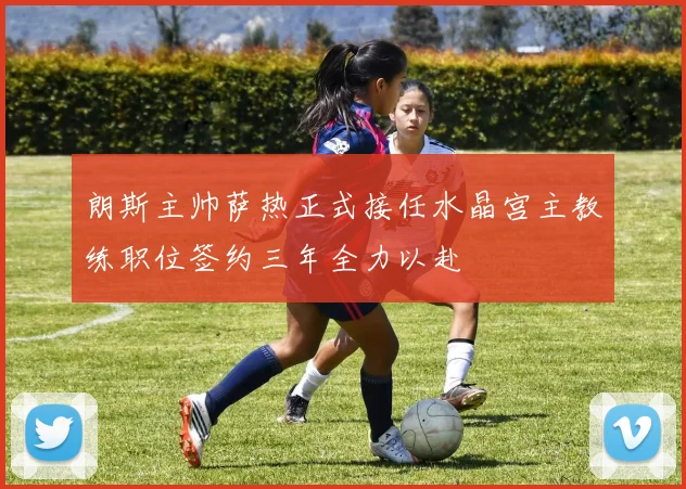 朗斯主帅萨热正式接任水晶宫主教练职位签约三年全力以赴