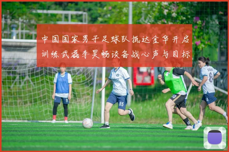 中国国家男子足球队抵达金华开启训练武磊李昊畅谈备战心声与目标