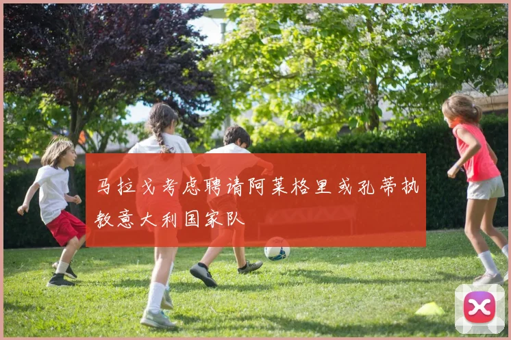 马拉戈考虑聘请阿莱格里或孔蒂执教意大利国家队