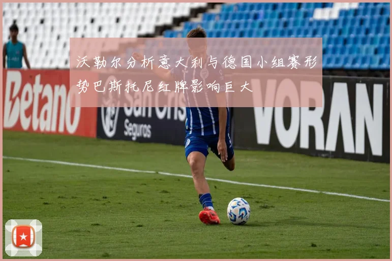 沃勒尔分析意大利与德国小组赛形势巴斯托尼红牌影响巨大