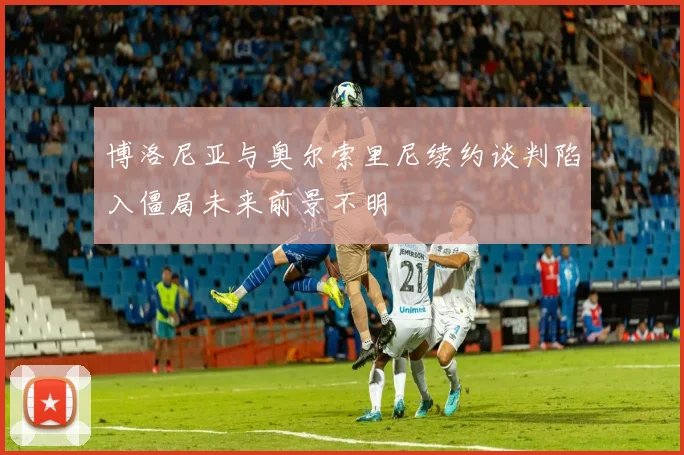 博洛尼亚与奥尔索里尼续约谈判陷入僵局未来前景不明