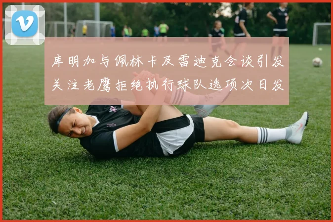 库明加与佩林卡及雷迪克会谈引发关注老鹰拒绝执行球队选项次日发生