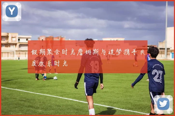 假期聚会时光詹姆斯与追梦携手共度欢乐时光