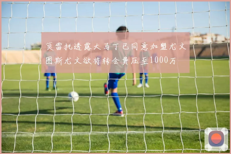 莫雷托透露大马丁已同意加盟尤文图斯尤文欲将转会费压至1000万