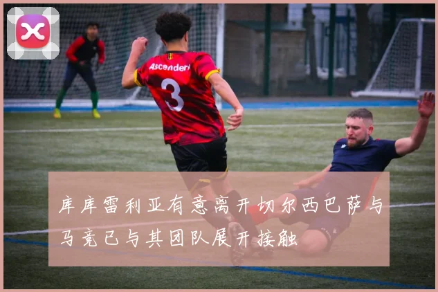 库库雷利亚有意离开切尔西巴萨与马竞已与其团队展开接触
