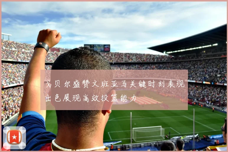 戈贝尔盛赞文班亚马关键时刻表现出色展现高效投篮能力