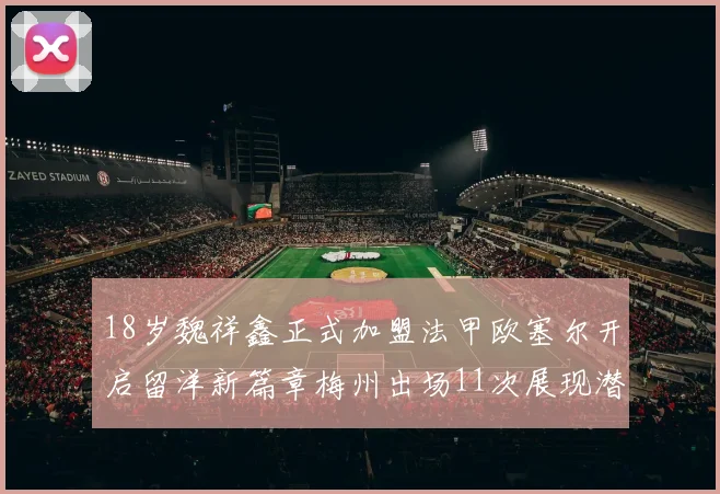 18岁魏祥鑫正式加盟法甲欧塞尔开启留洋新篇章梅州出场11次展现潜力
