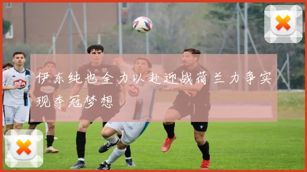 伊东纯也全力以赴迎战荷兰力争实现夺冠梦想