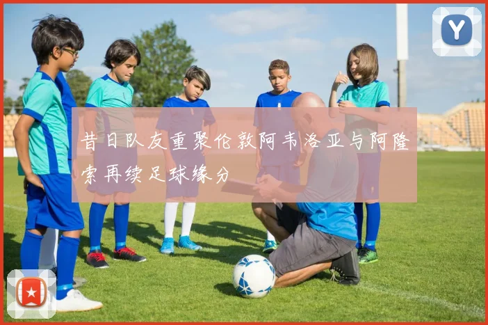 昔日队友重聚伦敦阿韦洛亚与阿隆索再续足球缘分
