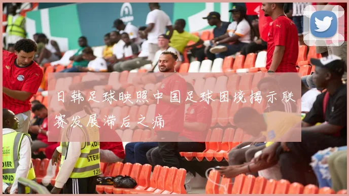 日韩足球映照中国足球困境揭示联赛发展滞后之痛