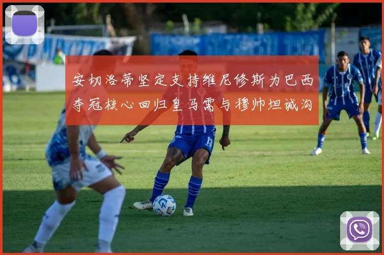 安切洛蒂坚定支持维尼修斯为巴西夺冠核心回归皇马需与穆帅坦诚沟通