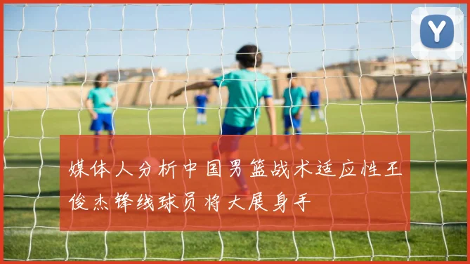 媒体人分析中国男篮战术适应性王俊杰锋线球员将大展身手