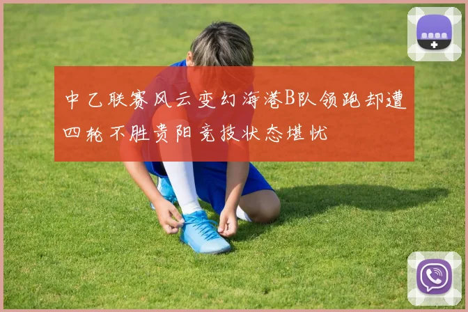 中乙联赛风云变幻海港B队领跑却遭四轮不胜贵阳竞技状态堪忧