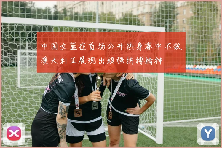 中国女篮在首场公开热身赛中不敌澳大利亚展现出顽强拼搏精神