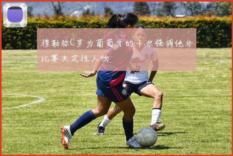 穆勒称C罗为葡萄牙的卡尔强调他非比赛决定性人物