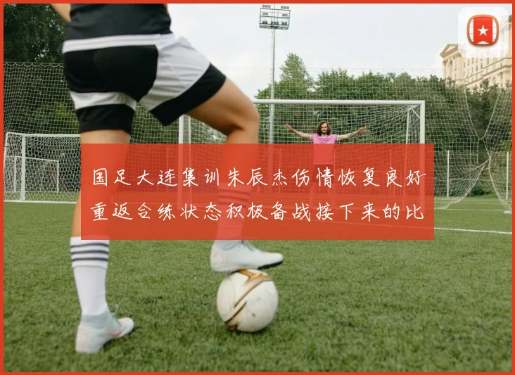 国足大连集训朱辰杰伤情恢复良好重返合练状态积极备战接下来的比赛
