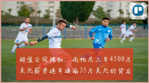 超值合同揭秘：尚帕尼三年4500万美元薪资逐年递减35万美元的背后故事