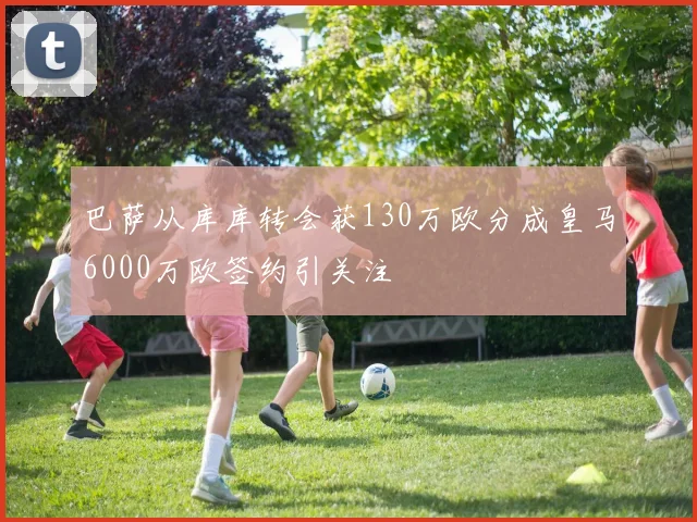 巴萨从库库转会获130万欧分成皇马6000万欧签约引关注