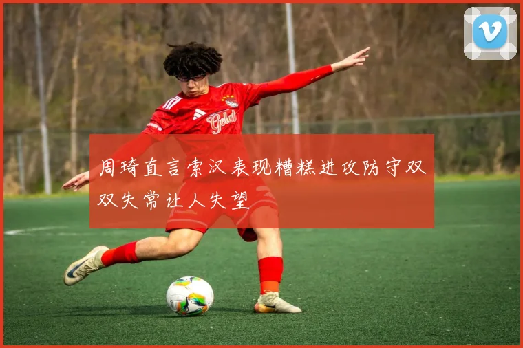 周琦直言索汉表现糟糕进攻防守双双失常让人失望